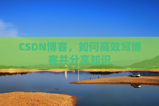 CSDN博客,如何高效写博客并分享知识 CSDN博客,如何高效写博客并分享知识